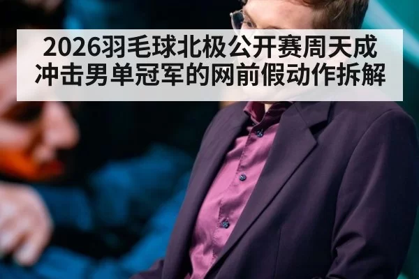 2026羽毛球北极公开赛周天成冲击男单冠军的网前假动作拆解